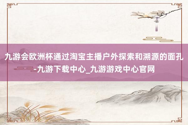 九游會歐洲杯通過淘寶主播戶外探索和溯源的面孔-九游下載中心_九游游戲中心官網