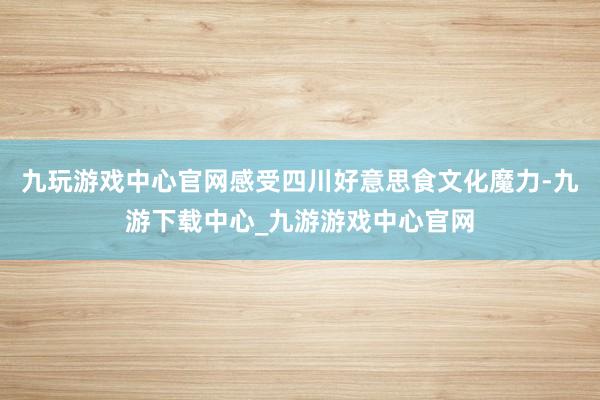 九玩游戲中心官網感受四川好意思食文化魔力-九游下載中心_九游游戲中心官網
