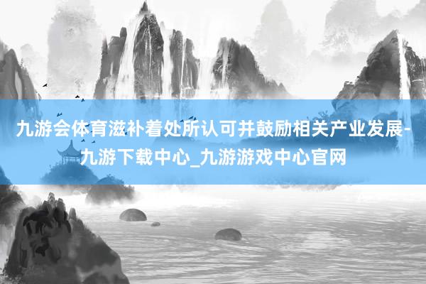 九游會體育滋補著處所認可并鼓勵相關產業發展-九游下載中心_九游游戲中心官網