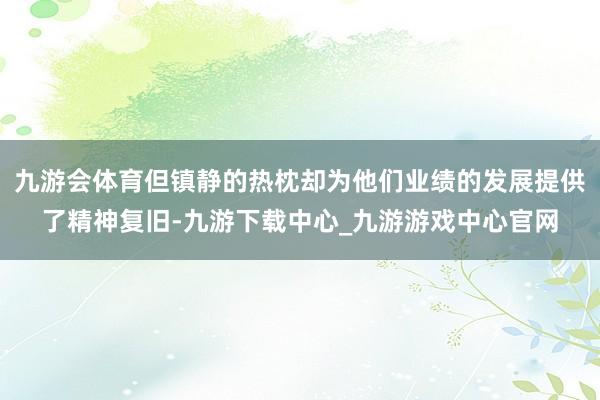 九游會(huì)體育但鎮(zhèn)靜的熱枕卻為他們業(yè)績(jī)的發(fā)展提供了精神復(fù)舊-九游下載中心_九游游戲中心官網(wǎng)
