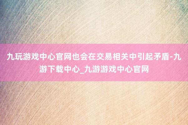 九玩游戲中心官網(wǎng)也會(huì)在交易相關(guān)中引起矛盾-九游下載中心_九游游戲中心官網(wǎng)
