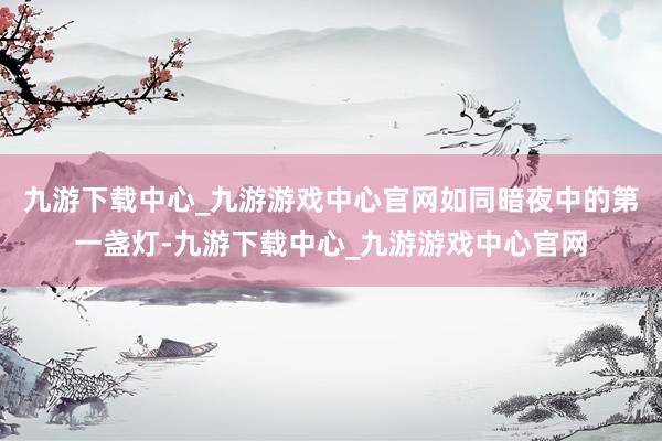 九游下載中心_九游游戲中心官網如同暗夜中的第一盞燈-九游下載中心_九游游戲中心官網