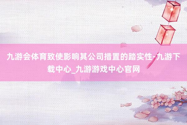 九游會體育致使影響其公司措置的踏實性-九游下載中心_九游游戲中心官網