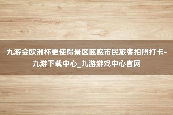 九游會歐洲杯更使得景區?；笫忻衤每团恼沾蚩?九游下載中心_九游游戲中心官網