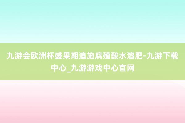 九游會歐洲杯盛果期追施腐殖酸水溶肥-九游下載中心_九游游戲中心官網