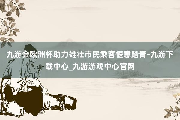 九游會歐洲杯助力雄壯市民乘客愜意踏青-九游下載中心_九游游戲中心官網(wǎng)
