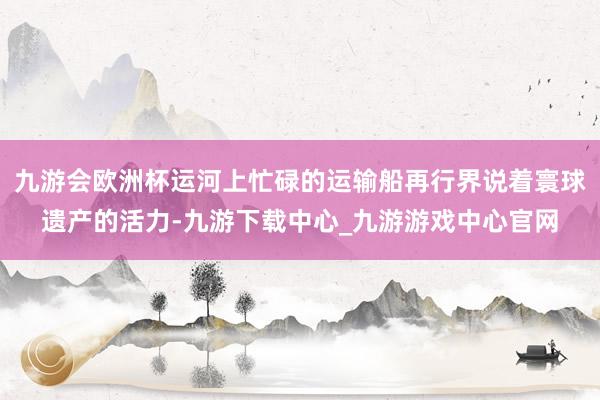九游會歐洲杯運河上忙碌的運輸船再行界說著寰球遺產的活力-九游下載中心_九游游戲中心官網