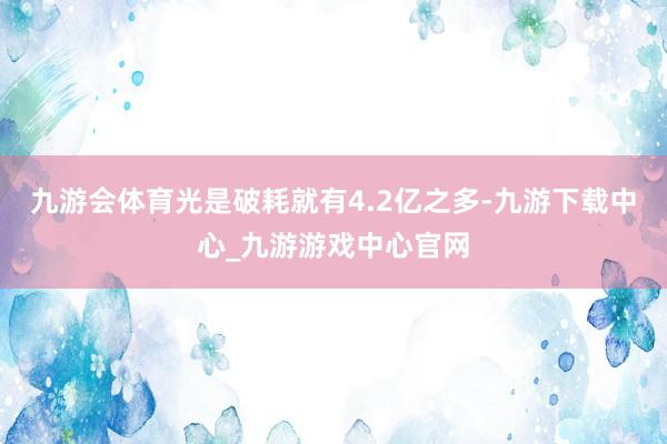 九游會體育光是破耗就有4.2億之多-九游下載中心_九游游戲中心官網