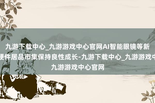 九游下載中心_九游游戲中心官網(wǎng)AI智能眼鏡等新興智能硬件居品市集保持良性成長-九游下載中心_九游游戲中心官網(wǎng)
