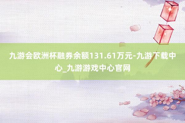 九游會(huì)歐洲杯融券余額131.61萬(wàn)元-九游下載中心_九游游戲中心官網(wǎng)