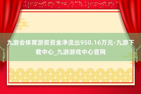 九游會(huì)體育游資資金凈流出950.16萬元-九游下載中心_九游游戲中心官網(wǎng)