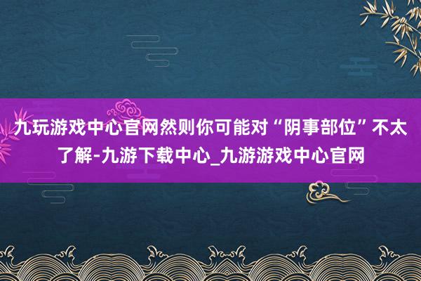 九玩游戲中心官網然則你可能對“陰事部位”不太了解-九游下載中心_九游游戲中心官網