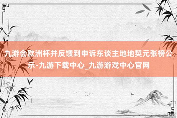 九游會(huì)歐洲杯并反饋到申訴東談主地地契元張榜公示-九游下載中心_九游游戲中心官網(wǎng)