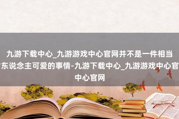 九游下載中心_九游游戲中心官網并不是一件相當討東說念主可愛的事情-九游下載中心_九游游戲中心官網