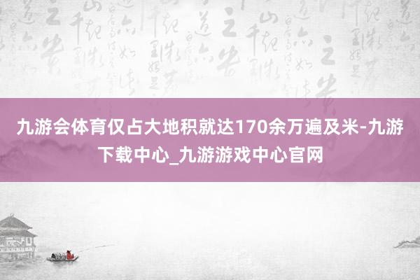 九游會體育僅占大地積就達170余萬遍及米-九游下載中心_九游游戲中心官網