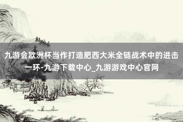 九游會歐洲杯當作打造肥西大米全鏈戰術中的進擊一環-九游下載中心_九游游戲中心官網