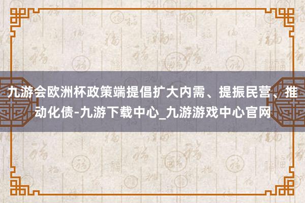 九游會歐洲杯政策端提倡擴大內(nèi)需、提振民營、推動化債-九游下載中心_九游游戲中心官網(wǎng)