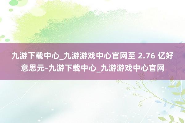 九游下載中心_九游游戲中心官網至 2.76 億好意思元-九游下載中心_九游游戲中心官網