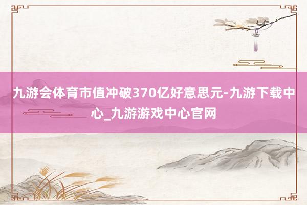 九游會體育市值沖破370億好意思元-九游下載中心_九游游戲中心官網(wǎng)