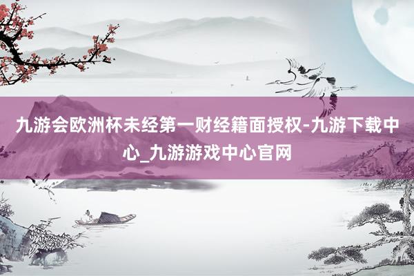 九游會歐洲杯未經第一財經籍面授權-九游下載中心_九游游戲中心官網