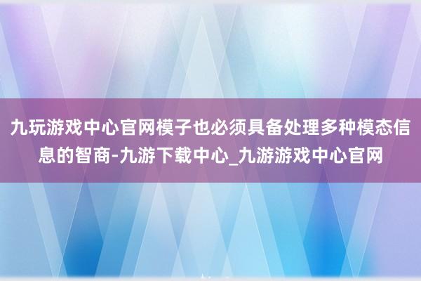 九玩游戲中心官網模子也必須具備處理多種模態信息的智商-九游下載中心_九游游戲中心官網