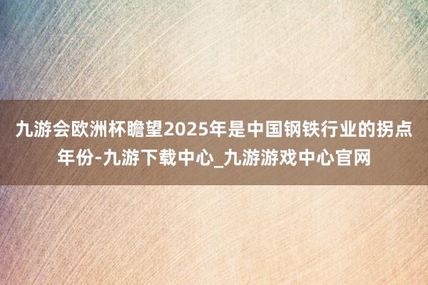 九游會歐洲杯瞻望2025年是中國鋼鐵行業(yè)的拐點年份-九游下載中心_九游游戲中心官網(wǎng)