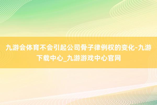 九游會體育不會引起公司骨子律例權的變化-九游下載中心_九游游戲中心官網