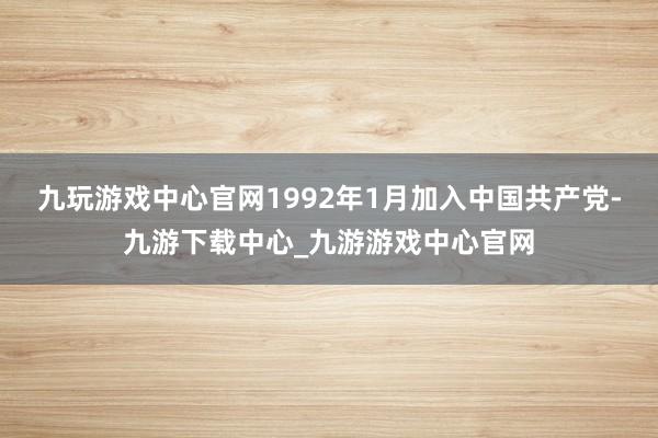 九玩游戲中心官網1992年1月加入中國共產黨-九游下載中心_九游游戲中心官網
