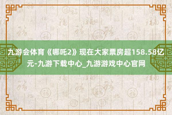 九游會體育《哪吒2》現在大家票房超158.58億元-九游下載中心_九游游戲中心官網