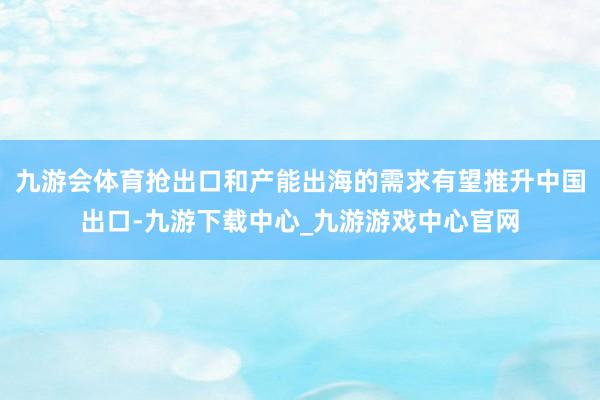 九游會體育搶出口和產能出海的需求有望推升中國出口-九游下載中心_九游游戲中心官網