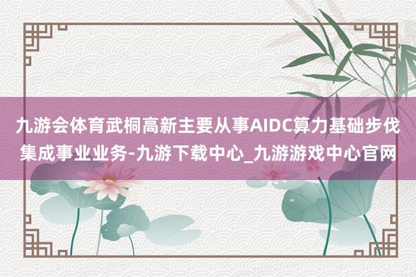九游會體育武桐高新主要從事AIDC算力基礎步伐集成事業業務-九游下載中心_九游游戲中心官網