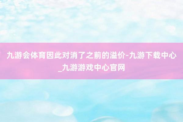 九游會體育因此對消了之前的溢價-九游下載中心_九游游戲中心官網