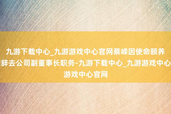 九游下載中心_九游游戲中心官網蔡嶸因使命頤養原因辭去公司副董事長職務-九游下載中心_九游游戲中心官網