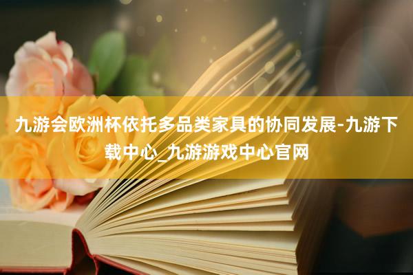 九游會歐洲杯依托多品類家具的協同發展-九游下載中心_九游游戲中心官網