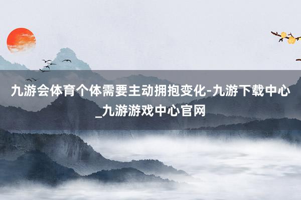 九游會體育個體需要主動擁抱變化-九游下載中心_九游游戲中心官網