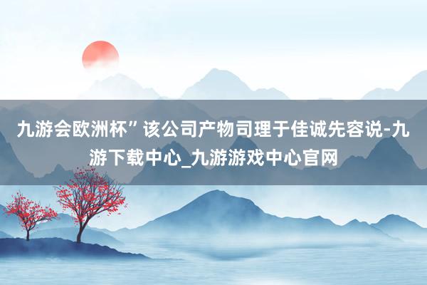 九游會歐洲杯”該公司產物司理于佳誠先容說-九游下載中心_九游游戲中心官網