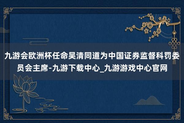 九游會歐洲杯任命吳清同道為中國證券監督科罰委員會主席-九游下載中心_九游游戲中心官網
