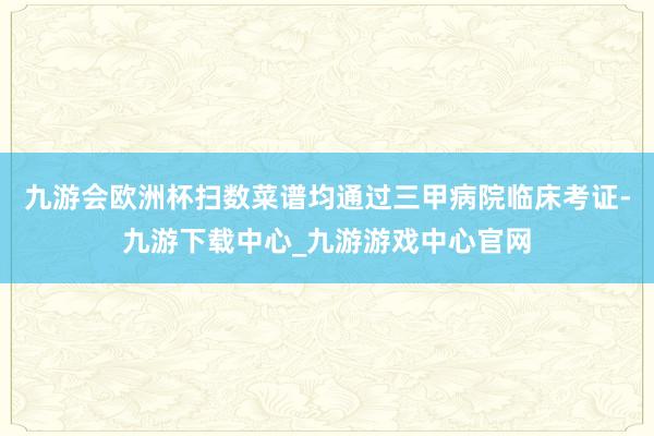 九游會歐洲杯掃數菜譜均通過三甲病院臨床考證-九游下載中心_九游游戲中心官網