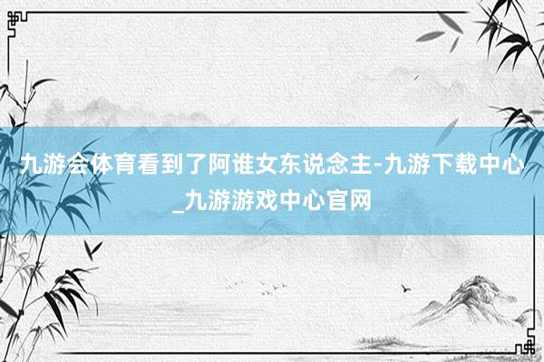 九游會體育看到了阿誰女東說念主-九游下載中心_九游游戲中心官網