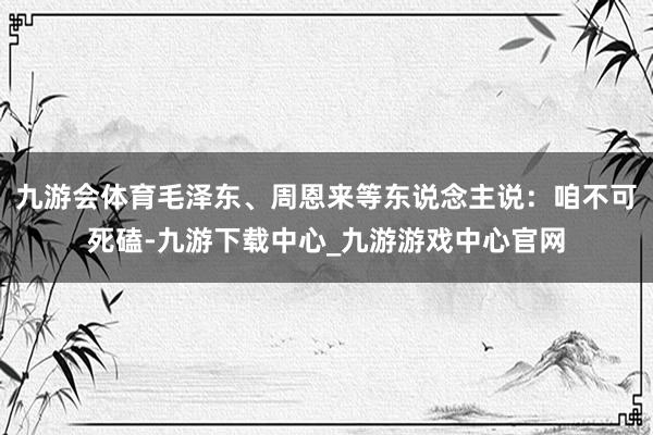 九游會(huì)體育毛澤東、周恩來等東說念主說：咱不可死磕-九游下載中心_九游游戲中心官網(wǎng)