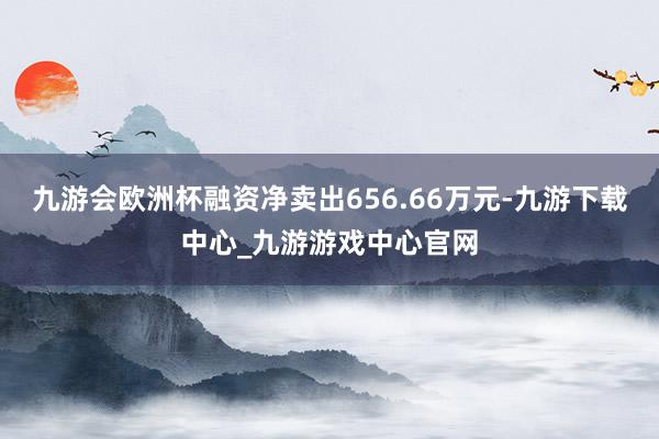 九游會歐洲杯融資凈賣出656.66萬元-九游下載中心_九游游戲中心官網(wǎng)