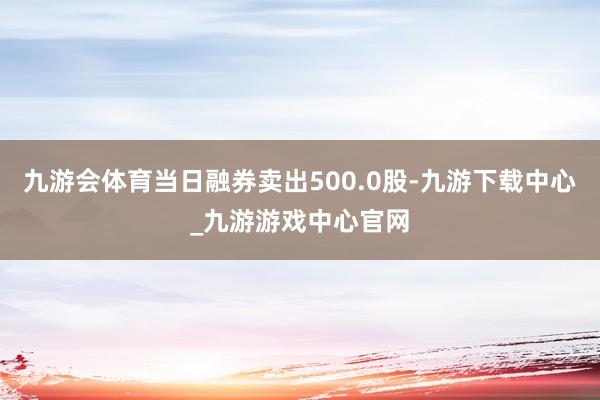 九游會體育當日融券賣出500.0股-九游下載中心_九游游戲中心官網