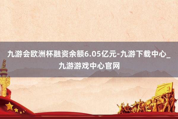 九游會歐洲杯融資余額6.05億元-九游下載中心_九游游戲中心官網