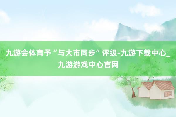 九游會體育予“與大市同步”評級-九游下載中心_九游游戲中心官網