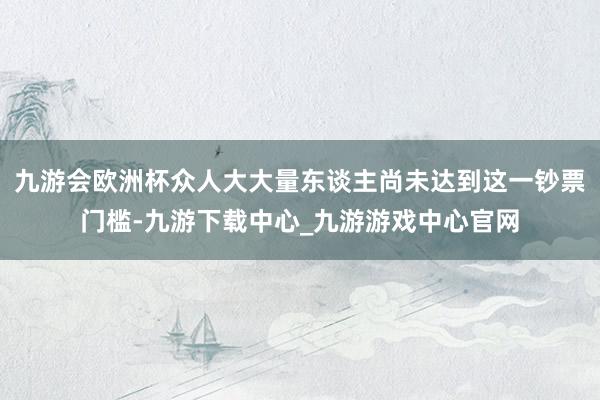 九游會歐洲杯眾人大大量東談主尚未達到這一鈔票門檻-九游下載中心_九游游戲中心官網
