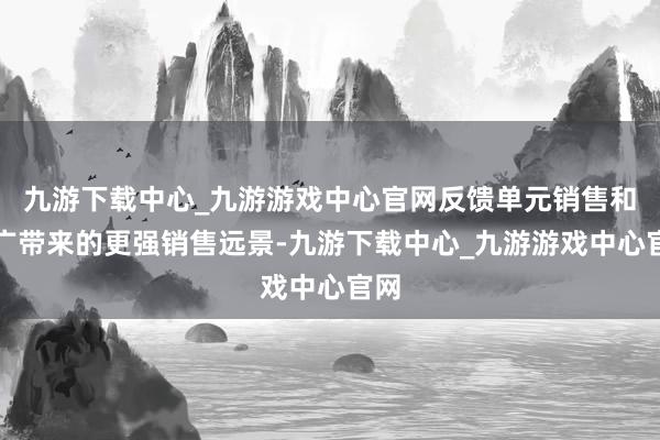 九游下載中心_九游游戲中心官網(wǎng)反饋單元銷售和推廣帶來的更強銷售遠(yuǎn)景-九游下載中心_九游游戲中心官網(wǎng)