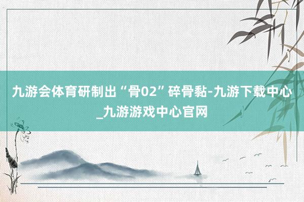 九游會體育研制出“骨02”碎骨黏-九游下載中心_九游游戲中心官網(wǎng)