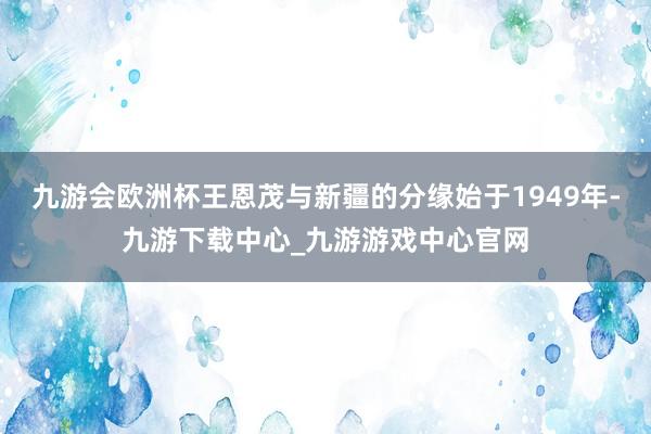 九游會歐洲杯王恩茂與新疆的分緣始于1949年-九游下載中心_九游游戲中心官網